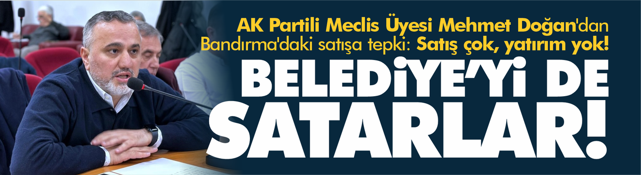 AK Partili Meclis Üyesi Mehmet Doğan'dan Bandırma'daki satışa tepki: Satış çok, yatırım yok!