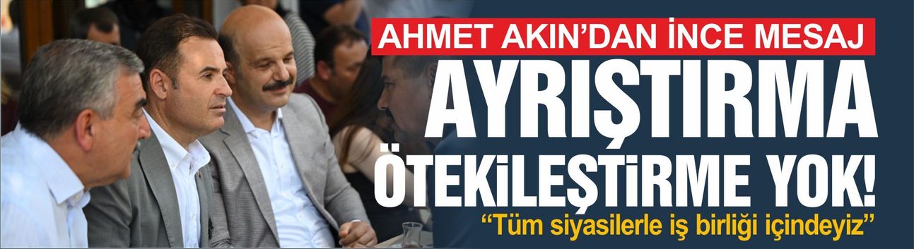 Ahmet Akın'dan ince mesaj: Ayrışma yok, tüm siyasilerle iş birliği içinde çalışıyoruz